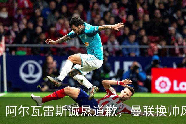 阿尔瓦雷斯诚恳道歉，曼联换帅风波暗潮汹涌